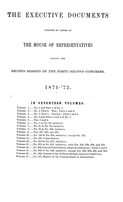 handle is hein.usccsset/usconset20402 and id is 1 raw text is: 




THE EXECUTIVE DOCUMENTS




                       PRINTED BY ORDER OF





          THE   HOUSE OF REPRESENTATIVES




                           DURING THE




  SECOND SESSION OF THE FORTY-SECOND CONGRESS.






                       18   71-'72.





              IN   SEVENTEEN VOLUMES.
      Volume 1.... No. 1 and Part I of No. 1.
      Volume 2....No. 1, Part 2. War; Parts 1 and 2.
      Volume 3.... No. 1, Part 5. Interior; Parts 1 and 2.
      Volume 4....No. 2 and Parts 3 and 4 of No. 1.
      Volume 5 .... Nos. 3 and 4.
      Volume 6.. .No. 5 to No. 20, inclusive.
      Volume 7 ....No. 21 to No. 84, inclusive.
      Volume 8 ... * No. 85 to No. 106, inclusive.
      Volume 9... .Nos. 107, 10S, and 109.
      Volume 10....No. 110 to No. 212, inclusive; except No. 121
      Volume l1,.-..No. 121, Coast Survey.
      Volume 12... .No. 213 to No. 277, inclusive.
      Volume 13....No. 278 to No. 281, inclusive; with Nos. 283, 290, 294, and 322.
      Volume 14.... No. 282, Case of Great Britain, Geneva Conference; Parts 1 and 2.
      Volume 15... .No. 284 to No. 326, inclusive; except Nos. 290, 294, 322, and 324.
      Volume 16.... No. 324, Counter-Case of Great Britain, Geneva Conference.
      Volume 17....No. 327, Report of the Commissioner of Agriculture.


