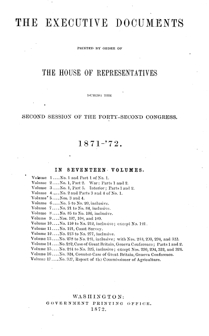 handle is hein.usccsset/usconset20403 and id is 1 raw text is: 




THE EXECUTIVE DOCUMENTS




                      PRINTED BY ORDER OF





          THE   HOUSE OF REPRESENTATIVES




                          DURING THE




  SECOND SESSION OF THE FORTY-SECOND CONGRESS.


                 18  71-'72.





         IN  SEVENTEEN- VOLUMES.

Vokime 1 ....No. 1 and Part 1 of No. 1.
Volume 2... .No. 1, Part 2. War; Parts 1 and 2.
Volume 3 ...No. 1, Part 5. Interior; Parts 1 and 2.
Volume 4....No. 2and Parts 3 and 4 of No. 1.
Volume' 5....Nos. 3 and 4.
Volume 6....No. 5 to No. 20, inclusive.
Volume 7....No. 21 to No. 84, inclusive.
Volume 8...No. 85 to No. 106, inclusive.
Volume 9.. ..Nos. 107, 101, and 109.
Volume 10... .No. 110 to No. 212, inclusive; except ND. 121.
Volume 11 ....No. 121, Coast Survey.
Volume 12 ....No. 213 to No. 277, inclusive.
Volume 13... .No. 278 to No. 231, inclusive; with Nos. 2,3, 230, 294, and 322.
Volume 14... .No. 282, Case of Great Britain, Geneva Conference; Parts l and 2.
Volume 15... .No. 2S4 to No. 325, inclusive; except Nos. 290, 294, 322, and 324.
Volume 16... .No. 324, Counter-Case of Great Britain, Geneva Conference.
Volume 17.... No. 327, Report of the Commissioner of Agriculture.








               WAS  11  N G T 0 N:
      G OVERNMENT     PRINTING     OFFI CE.
                      1872.


