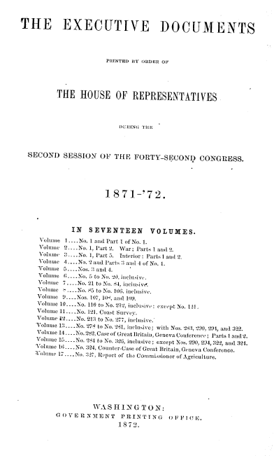 handle is hein.usccsset/usconset20404 and id is 1 raw text is: 


THE EXECUTIVE DOCUMENTS





                      PRINTED BY ORDER OF





         THE HOUSE OF REPRESENTATIVES




                          DURING TBH,




  SECOND   SESSION   OF THE   FORTY-SECOND CONGRESS.






                      1871-'72.





             IN   SEVENTEEN VOLUMES.
     Volume I ....No. I and Part I of No. 1.
     Volume 2_...No. 1, Part 2. War; Parts I and 2.
     Volume  ..No. 1, Part 5. Interior; Parts 1 and 2.
     Volume 4.... No. 2 and Parts 2 and 4 of No. 1.
     Volume 5.... Nos. 2 and 4.
     Volume (;_..No. 5 to No. 20, inclusiv.
     Volume 7.. No. 21 to No. 84, inclusivt'.
     Volume ...No. 83 to No. 106, inclusive.
     Volume 9.... Nos. 107, 10H, and 109.
     Volume 10.... No. 110 to No. 212, inclusive; except No. 11f
     Volume 11... .No. 121, Coast Survey.
     Volume 12. ... No. 213 to No. 277, inclusive.
     Volnume 12.... No. 278 to No. 281, inclusive; with Nos. 283, '90, 294, and 322.
     Volume 14.... No. 282, Case of Great Britain, Geneva Conference; Parts 1 and 2.
     Volume 15.... No. 284 to No. 326, inclusive; except Nos. 290, 294, 322, and 324.
     Volume 14; ....No. :324, Counter-Case of Great Britain, Geneva Conference.
     Volumite 17 .... No. 327, Report of the Commuissioner of Agriculture.








                   WA  SHI  N G T 0 N:
         GOVERNMENT       PRINTING     OFFICE.
                         1872.


