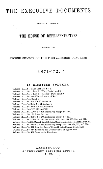 handle is hein.usccsset/usconset20405 and id is 1 raw text is: 




THE EXECUTIVE DOCUMENTS




                      PRINTED BY ORDER OF





          THE   HOUSE OF REPRESENTATIVES




                          DURING THE




   SECOND   SESSION  OF  THE  FORTY-SECOND CONGRESS.


                  1871-'72.





          IN   EIGHTEEN VOLUMES.

Volume 1....No. 1 and Part 1 of No. 1.
Volume 2....No. 1, Part 2. War; Parts 1 and 2.
Volume 3... .No. 1, Part 5. Interior; Parts 1 and 2.
Volume 4.... No. 2 and Parts 3 and 4 of No. 1.
Volume 5.. .Nos. 3 and 4.
Volume 6.... No. 5 to No. 20, inclusive.
Volume 7... .No. 21 to No. 84, inclusive.
Volume 8.... No. 85 to No. 106, inclusive.
Volume 9....Nos. 107, 108, and 109.
Volume 10 ....No. 110 to No. 212, inclusive; except No. 121.
Volume 11... .No. 121, Coast Survey.
Volume 12....No. 213 to No. 277, inclusive; except No. 220.
Volume 13... .No. 278 to No. 281, inclusive; with Nos. 283, 290, 294, and 322.
Volume 14... .No. 282, Case of Great Britain, Geneva Conference; Parts 1, 2 and 3.
Volume 15....No. 284 to No. 326, inclusive; except Nos. 290, 294, 322, and 324.
Volume 16.... No. 324, Counter-Case of Great Britain, Geneva Conference.
Volume 17 .... No. 327, Report of the Commissioner of Agriculture.
Volume 18.... No. 0, Commercial Relations.






                 WASHINGTON:
       GOVERNMENT PRINTING OFFICE.
                        1872.



