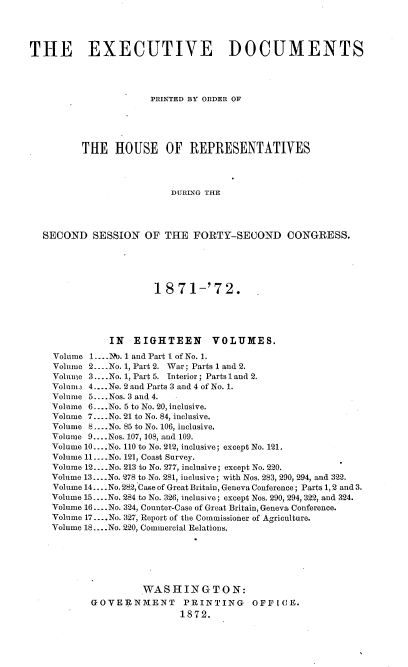 handle is hein.usccsset/usconset20406 and id is 1 raw text is: 




THE EXECUTIVE DOCUMENTS




                      PRINTED BY ORDER OF





          THE   HOUSE OF REPRESENTATIVES




                          DURING THE




  SECOND   SESSION   OF  THE  FORTY-SECOND CONGRESS.


                   1871-'72.





           IN  EIGHTEEN VOLUMES.
Volume 1....No. 1 and Part 1 of No. 1.
Volume 2.-.-No. 1, Part 2. War; Parts 1 and 2.
Volume 3... .No. 1, Part 5. Interior; Parts 1 and 2.
Volum3 4....No. 2 and Parts 3 and 4 of No. 1.
Volume 5.. .Nos. 3 and 4.
Volume 6... No. 5 to No. 20, inclusive.
Volume 7... .No. 21 to No. 84, inclusive.
Volume 8 ....No. 85 to No. 106, inclusive.
Volume 9.... Nos. 107, 108, and 109.
Volume 10....No. 110 to No. 212, inclusive; except No. 121.
Volume 11....No. 121, Coast Survey.
Volume 12....No. 213 to No. 277, inclusive; except No. 220.
Volume 13... .No. 278 to No. 281, inclusive; with Nos. 283, 290, 294, and 322.
Volume 14... .No. 282, Case of Great Britain, Geneva Conference; Parts 1, 2 and 3.
Volume 15... .No. 284 to No. 326, inclusive; except Nos. 290, 294, 322, and 324.
Volume 16... No. 324, Counter-Case of Great Britain, Geneva Conference.
Volume 17.... No. 327, Report of the Commissioier of Agriculture.
Volume 18.... No. 220, Commercial Relations.






                 WASHINGTON:
       GOVERNM.ENT      PRINTING    OFFICE.
                       1872.


