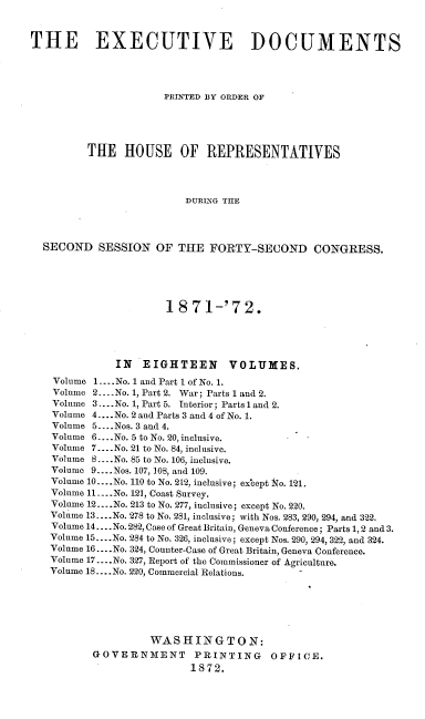 handle is hein.usccsset/usconset20407 and id is 1 raw text is: 



THE EXECUTIVE DOCUMENTS




                      PRINTED BY ORDER OF





         THE   HOUSE OF REPRESENTATIVES




                         DURING THE




  SECOND   SESSION   OF THE  FORTY-SECOND CONGRESS.





                      1871-'72.





              IN  EIGHTEEN VOLUMES.
    Volume 1.... No. 1 and Part I of No. 1.
    Volume 2.-.-No. 1, Part 2. War; Parts 1 and 2.
    Volume 3. ...No. 1, Part 5. Interior; Parts l and 2.
    Volume 4... .No. 2 and Parts 3 and 4 of No. 1.
    Volume 5....Nos. 3 and 4.
    Volume 6.. .No. 5 to No. 20, inclusive.
    Volume 7... .No. 21 to No. 84, inclusive.
    Volume 8.... No. 85 to No. 106, inclusive.
    Volume 9.... Nos. 107, 108, and 109.
    Volume 10....No. 110 to No. 212, inclusive; ex'cept No. 121.
    Volume 11....No. 121, Coast Survey.
    Volume 12... .No. 213 to No. 277, inclusive; except No. 220.
    Volume 13....No. 278 to No. 281, inclusive; with Nos. 283, 290, 294, and 322.
    Volume 14.... No. 282, Case of Great Britain, Geneva Conference; Parts 1, 2 and 3.
    Volume 15... .No. 284 to No. 326, inclusive; except Nos. 290, 294, 322, and 324.
    Volume 16... .No. 324, Counter-Case of Great Britain, Geneva Conference.
    Volume 17 .... No. 327, Report of the Commissioner of Agriculture.
    Volume 18... .No. 220, Commercial Relations.






                    WASHINGTON:
          GOVERNMENT PRINTING OFFICE.
                          1872.


