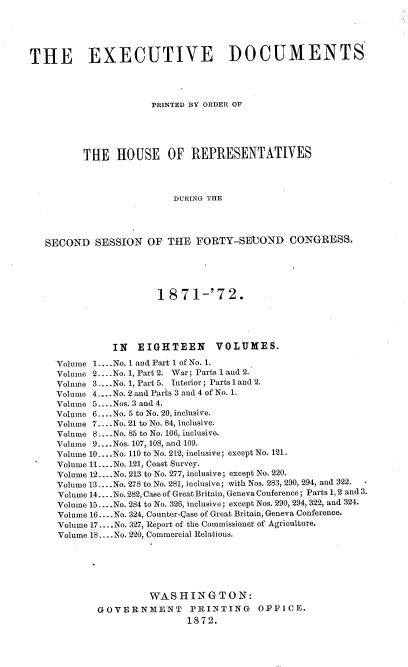 handle is hein.usccsset/usconset20409 and id is 1 raw text is: 





THE EXECUTIVE DOCUMENTS




                      PRINTED BY ORDER OF





          THE   HOUSE OF REPRESENTATIVES



                          DURING THE




   SECOND   SESSION  OF  THE  FORTY-SEUOND CONGRESS.





                       1 871-'72.





               IN   EIGHTEEN VOLUMES.

     Volume 1....No. 1 and Part 1 of No. 1.
     Volume 2.... No. 1, Part 2. War; Parts 1 and 2.
     Volume 3.... No. 1, Part 5. Interior; Parts 1 and 2.
     Volume 4....No. 2 and Parts 3 and 4 of No. 1.
     Volume 5... .Nos. 3 and 4.
     Volume 6....No. 5 to No. 20, inclusive.
     Volume 7.-..No. 21 to No. 84, inclusive.
     Volume 8 .....No. 85 to No. 106, inclusive.
     Volume 9.. .Nos. 107, 108, and 109.
     Volume 10... .No. 110 to No. 212, inclusive; except No. 121.
     Volume 11....No. 121, Coast Survey.
     Volume 12....No. 213 to No. 277, inclusive; except No. 220.
     Volume 13.. .No. 278 to No. 281, inclusive; with Nos. 283, 290, 294, and 322.
     Volume 14... .No. 282, Case of Great Britain, Geneva Conference; Parts 1, 2 and 3.
     Volume 15... .No. 284 to No. 326, inclusive; except Nos. 290, 294, 322, and 324.
     Volume 16 -... No. 324, Counter-Qase of Great Britain, Geneva Conference.
     Volume 17 .... No. 327, Report of the Commissioner of Agriculture.
     Volume 18... .No. 220, Commercial Relations.






                      WASHINGTON:
            GOVERNMENT PRINTING OFFICE.
                             1872.


