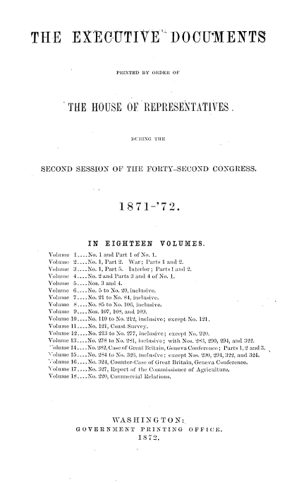handle is hein.usccsset/usconset20410 and id is 1 raw text is: 





THE EXECTIVEl DOGUMENTS




                      PRINTED BY ORDER OF





          THE   HOUSE OF REPRESENTATIVES.




                          DURING THE




   SECOND   SESSION  OF  THfE FORTY-SECOND CONGRESS.


                   1 871-'72.





          IN   EIGHTEEN VOLUMES.

Volume 1.... No. 1 and Part I of No. 1.
Volune 2... No. 1, Part 2. War; Parts 1 and 2.
Volume 3.. .No. 1, Part 5. Interior; Parts l and 2.
Volime 4....No. 2 and Parts 3 and 4 of No. 1.
Volume 5.... Nos. :3 and 4.
Volune 6..No. 5 to No. 20, inclusive.
Volume 7.... No. 21 to No. 84, inclusive.
Volume 8 .... No. 85 to No. 10G, inclusive.
Volume 9... .Nos. 107, 10S, and 109.
Volume 10-..No. 110 to No. 212, inclusive; except No. 121.
Volume 11. .No. 121, Coast Survey.
Volume 12 .-.No. 213 to No.  77, inclusive; except No. 220.
Volume 13....No. 278 to No. ?81, inclusive; with Nos. 283, 290, 294, and 322.
olume 14...No. 282. Case of Great Britain, Geneva Conference; Parts 1,2 and 3.
Volume 15 -.No. 284 to No. 36, inclusive; except Nos. 290, 294, 322, and 324.
olunie 16.... No. 3-24, Counter-Case of Great Britain, Geneva Conference.
Volume 17.... No. 327, Report of the Conuissioner of Agriculture.
Volume 18.... No. 220, Comunmercial Relations.






                 WASINGTON:
       GOVERNMENT PRINTING OFF I CE.
                        1872.


