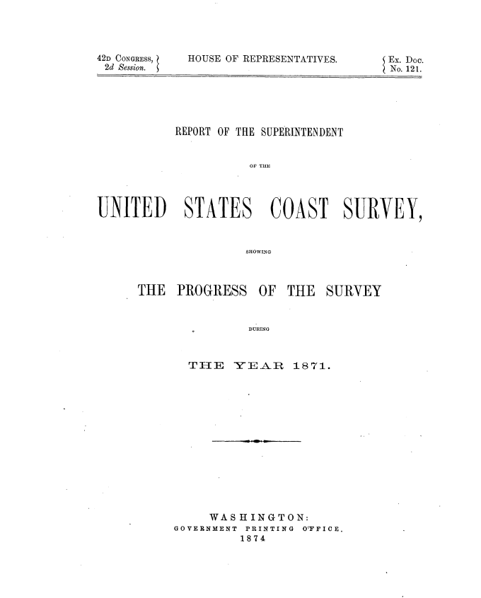 handle is hein.usccsset/usconset20411 and id is 1 raw text is: 




42D CONGRESS,
2d Session.


HOUSE OF REPRESENTATIVES.


Ex. Doc.
No. 121.


          REPORT OF THE SUPERINTENDENT


                    OF TCTR




UNITED STATES COA ST SURVEY,



                   SHOWING


THE  PROGRESS


DURING


TIIE  YEAR


1871.


     WASHINGTON:
GOVERNMENT PRINTING OTFICE.
         1874


OF  THE  SURVEY


