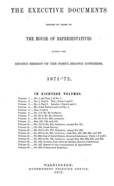 handle is hein.usccsset/usconset20413 and id is 1 raw text is: 



THE EXECUTIVE DOCUMENTS




                      PRINTED BY ORDER OF





          THE   HOUSE OF REPRESENTATIVES




                          DURING THE




  SECOND SESSION OF THE FORTY-SECOND CONGRESS.


                   1 871-'72.





           IN  EIGHTEEN VOLUMES.

Volume 1... .No. 1 and Part I of No. 1.
Volume 2.... No. 1, Part 2. War; Parts 1 and 2.
Volume 3....No. 1, Part 5. Interior; Parts 1 and 2.
Volume 4....No. 2 and Parts 3 and 4 of No. 1.
Volume 5.... Nos. 3 and 4.
Voluie 6... .No. 5 to No. 20, inclusive.
Volume 7... .No. 21 to No. 84, inclusive.
Volume 8.... No. 85 to No. 106, inclusive.
Volume 9 ....Nos. 107, 108, and 109.
Volume 10... .No. 110 to No. 212, inclusive; except No. 121.
Volume 11....No. 121, Coast Survey.
Volume 12... .No. 213 to No. 277, iftclusive; except No. 220.
Volume 13....No. 278 to No. 281, inclusive; with Nos. 283, 290, 294, and 322.
Volume 14... .No. 282, Case of Great Britain, Geneva Conference; Parts 1, 2 and 3.
Volume 15....No. 284 to No. 326, inclusive; except Nos. 290, 294, 322, and 324.
Volume 16... .No. 324, Counter-Case of Great Britain, Geneva Conference.
Volume 17....No. 327, Report of the Commissioner of Agriculture.
Volume 18... .No. 220, Commercial Relations.






                 WASHINGTON:
       GOVERNMENT PRINTING OFFICE.
                       1872.


