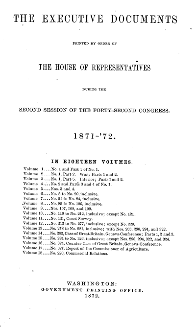 handle is hein.usccsset/usconset20414 and id is 1 raw text is: 



THE EXECUTIVE DOCUMENTS




                      PRINTED BY ORDER OF





         THE HOUSE OF REPRESENTATIVES




                          DURING THE




  SECOND   SESSION   OF  THE  FORTY-SECOND CONGRESS.





                       1871-'72.





              IN   EIGHTEEN VOLUMES.
    Volume 1.... No. 1 and Part I of No. 1.
    Volume 2....No. 1, Part 2. War; Parts 1 and 2.
    Volume 3....No. 1, Part 5. Interior; Parts 1 and 2.
    Volume 4 .... No. 2 and Parts 3 and 4 of No. 1.
    Volume 5... .Nos. 3 and 4.
    Volume 6... .No. 5 to No. 20, inclusive.
    Volume 7... .No. 21 to No. 84, inclusive.
    ,Volume 8....No. 85 to No. 106, inclusive.
    Volume 9... .Nos. 107, 108, and 109.
    Volume 10.. ..No. 110 to No. 212, inclusive; except No. 121.
    Volume 11. ...No. 121, Coast Survey.
    Volume 12....No. 213 to No. 277, inclusive; except No. 220.
    Volume 13. ...No. 278 to No. 281, inclusive; with Nos. 283, 290, 294, and 322.
    Volume 14... .No. 282, Case of Great Britain, Geneva Conference; Parts 1, 2 and 3.
    Volume 15.... No. 284 to No. 326, inclusive; except Nos. 290, 294, 322, and 324.
    Volume 16. -- .No. 324, Counter-Case of Great Britain, Geneva Conference.
    Volume 17....No. 327, Report of the Commissioner of Agriculture.
    Volume 18... .No. 220, Commercial Relations.






                    WASHINGTON:
          GOVERNMENT PRINTING OFFICE.
                           1872.


