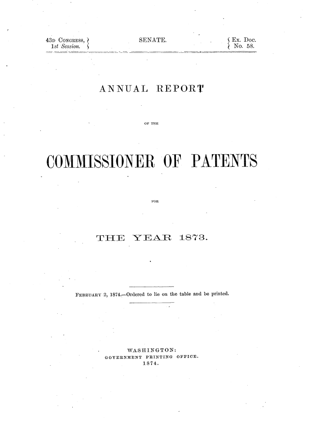handle is hein.usccsset/usconset20415 and id is 1 raw text is: 





SENATE.


43D CONGRESS,
1st Session.


5 Ex. Doc.
No. 58.


           ANNUAL REPORT




                     OF THE






COMMIISSIONER OF PATENTS





                       FOR


TIIE


-YEAR 1873.


FEBRUARY 2, 1874.-Ordered to lie on the table and be printed.








           WASHINGTON:
      GOVERNMENT PRINTING OFFICE.
               1874.


