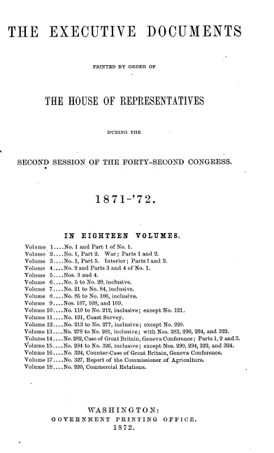 handle is hein.usccsset/usconset20416 and id is 1 raw text is: 




THE EXECUTIVE DOCUMENTS




                       PRINTED BY ORDER OF





          THE   HOUSE OF REPRESENTATIVES




                          DURING THE




  SECOND SESSION OF THE FORTY-SECOND CONGRESS.





                       1871-'72.





               IN  EIGHTEEN VOLUMES.
    Volume 1.... No. 1 and Part I of No. 1.
    Volume 2... .No. 1, Part 2. War; Parts 1 and 2.
    Volume 3... .No. 1, Part 5. Interior; Parts l and 2.
    Volume 4....No. 2 and Parts 3 and 4 of No. 1.
    Volume 5 ....Nos. 3 and 4.
    Volume 6... .No. 5 to No. 20, inclusive.
    Volume 7... .No. 21 to No. 84, inclusive.
    Volume 8....No. 85 to No. 106, inclusive.
    Volume 9....Nos. 107, 108, and 109.
    Volume 10... .No. 110 to No. 212, inclusive; except No. 121.
    Volume 11... .No. 121, Coast Survey.
    Volume 12....No. 213 to No. 277, inclusive; except No. 220.
    Volume 13....No. 278 to No. 281, inclusive; with Nos. 283, 290, 294, and 322.
    Volume 14... .No. 282, Case of Great Britain, Geneva Conference; Parts 1, 2 and 3.
    Volume 15... .No. 284 to No. 326, inclusive; except Nos. 290, 294, 322, and 324.
    Volume 16 -.- .No. 324, Counter-Case of Great Britain, Geneva Conference.
    Volume 17... .No. 327, Report of the Commissioner of Agriculture.
    Volume 18.... No. 220, Commercial Relations.






                     WASHINGTON:
           GOVERNMENT PRINTING OFFICE.
                            1872.


