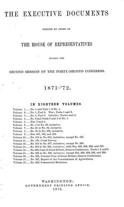 handle is hein.usccsset/usconset20418 and id is 1 raw text is: 




THE EXECUTIVE DOCUMENTS




                      PRINTED BY ORDER OF





          THE   HOUSE OF REPRESENTATIVES




                          DURInG THE




   SECOND   SESSION  OF  THE  FORTY-SECOND CONGRESS.





                       1871-'72.





               IN  EIGHTEEN VOLUMES.

     Volume 1....No. 1 and Part I of No. 1.
     Volume 2....No. 1, Part 2. War; Parts 1 and 2.
     Volume 3.... No. 1, Part 5. Interior; Parts 1 and 2.
     Volume 4-.. No. 2 and Parts 3 and 4 of No. 1.
     Volume 5....Nos. 3 and 4.
     Volume 6....No. 5 to No. 20, inclusive.
     Volume 7... .No. 21 to No. 84, inclusive.
     Volume S....No. 85 to No. 106, inclusive.
     Volume 9... .Nos. 107, 108, and 109.
     Volume 10....No. 110 to No. 212, inclusive; except No. 121.
     Volume 11....No. 121, Coast Survey. -
     Volume 12....No. 213 to No. 277, inclusive; except No. 220.
     Volume 13... .No. 278 to No. 281, inclusive; with Nos. 283, 290, 294, and 322.
     Volume 14... .No. 282, Case of Great Britain, Geneva Conference; Parts 1, 2 and 3.
     Volume 15.... No. 284 to No. 326, inclusive; except Nos. 290, 294, 322, and 324.
     Volume 16 .... No. 324, Counter-Case of Great Britain, Geneva Conference.
     Volume 17.... No. 327, Report of the Commissioner of Agriculture.
     Volume 18.... No. 220, Commercial Relations.






                      WASHINGTON:
            GOVERNMENT PRINTING OFFICE.
                            1872.


