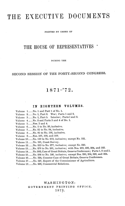handle is hein.usccsset/usconset20419 and id is 1 raw text is: 





THE EXECUTIVE DOCUMENTS




                      PRINTED BY ORDER OF





          THE   HOUSE OF REPRESENTATIVES




                          DURING THE




   SECOND   SESSION  OF  THE  FORTY-SECOND CONGRESS.


                  1871-'72.





          IN   EIGHTEEN VOLUMES.

Volume 1.... No. 1 and Part 1 of No. 1.
Volume 2....No. 1, Part 2. War; Parts 1 and 2.
Volume 3... .No. 1, Part 5. Interior; Parts 1 and 2.
Volume 4....No. 2 and Parts 3 and 4 of No. 1.
Volume 5 ....Nos. 3 and 4.
Volume 6.... .No. 5 to No. 20, inclusive.
Volume 7.... No. 21 to No. 84, inclusive.
Volume 8 ....No. 85 to No. 106, inclusive.
Volume 9... .Nos. 107, 108, and 109.
Volume 10... .No. 110 to No. 212, inclusive; except No. 121.
Volume 11... .No. 121, Coast Survey.
Volume 12....No. 213 to No. 277, inclusive; except No. 220.
Volume 13....No. 278 to No. 281, inclusive; with Nos. 283, 290, 294, and 322.
Volume 14... .No. 282, Case of Great Britain, Geneva Conference; Parts 1, 2 and 3.
Volume 15..- .No. 284 to No. 3-26, inclusive; except Nos. 290, 294, 322, and 324.
Volume 16.... No. 324, Counter-Case of Great Britain, Geneva Conference.
Volume 17.... No. 327, Report of the Commissioner of Agriculture.
Volume 18... No. 220, Commercial Relations.






                 WASHINGTON:
        GOVERNMENT PRINTING OFFICE.
                        1872.


