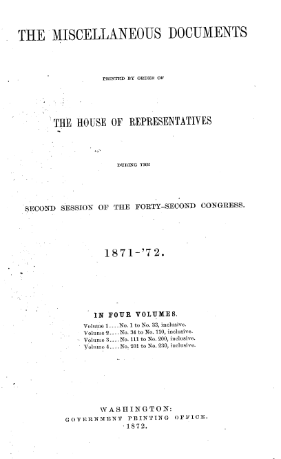 handle is hein.usccsset/usconset20420 and id is 1 raw text is: 




THE MISCELLANEOUS DOCUMENTS





                  PRINTED BY ORDER OF






       THE  HOUSE  OF  REPRESENTATIVES





                     DURING THE






  SECOND SESSION OF THE FORTY-SECOND  CONGRESS.


        1871-'72.








      IN FOUR  VOLUMES.
    Volume 1.. .No. 1 to No. 33, inclusive.
    Volumic2....No. 34 to No. 110, inclusive.
    Volume 3... No. 111 to No. 200, inclusive.
    Volmno 4. -.No. 201 to No. 230, inclusive.








       WASHINGTON:
GOVERNMENT   PRINTING  OFFICE.
            S1872.


