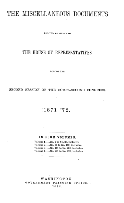 handle is hein.usccsset/usconset20421 and id is 1 raw text is: 



THE MISCELLANEOUS DOCUMENTS





                 PRINTED BY ORDER OF





       THE  HOUSE  OF  REPRESENTATIVES





                    DURING THE





 SECOND SESSION OF THE  FORTY-SECOND CONGRESS.


        J1871-'72.








      IN FOUR  VOLUMES.
    Volume 1.... No. 1 to No. 33, inclusive.
    Volume 2. .No. 34 to No. 110, inclusive.
    Volume 3... No. 111 to No. 200, inclusive.
    Volume 4... No. 201 to No. 229, inclusive.








       WASHINGTON:
GOVERNMENT   PRINTING  OFFICE.
             1872.


