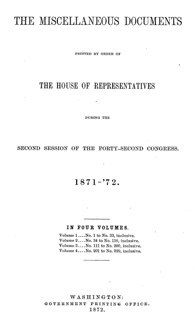 handle is hein.usccsset/usconset20422 and id is 1 raw text is: 


THE MISCELLANEOUS IOCUMENTS





                 PRINTED BY ORDER OF





       THE  HOUSE  OF  REPRESENTATIVES





                    DURING THE





 SECOND SESSION OF THE  FORTY-SECOND  CONGRESS.


         187  1-'7 2.








      IN FOUR  VOLUMES.
    Volume 1.... No. 1 to No. 33, inclusive.
    Volume 2... .No. 34 to No. 110, inclusive.
    Volume 3....No. 111 to No. 200, inclusive.
    Volume 4... .No. 201 to No. 229, inclusive.








       WASHINGTON:
GOVERNMENT   PRINTING  OFFICE.
             1872.


