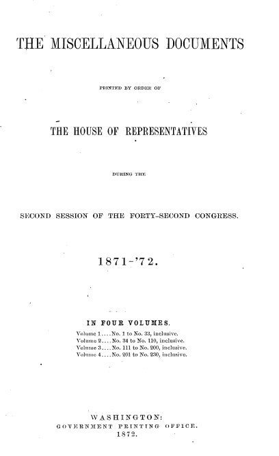 handle is hein.usccsset/usconset20423 and id is 1 raw text is: 





THE MISCELLANEOUS DOCUMENTS





                 PRINTED BY ORDER OF






       THE  HOUSE  OF  REPRESENTATIVES





                    DURING THE





 SECOND SESSION OF THE  FORTY-SECOND  CONGRESS.


         187  1-'7 2.








      IN FOUR  VOLUMES.
    Volume 1.. No. 1 to No. 33, inclusive.
    Volume 2 --- No. 34 to No. 110, inclusive.
    Volume 3.. .No. 111 to No. 200, inclusive.
    Volume 4. . No. 201 to No. 230, inclusive.








       WASHINGTON:
GOVERNMENT   PRINTING  OFFICE.
             1872.


