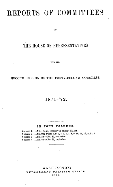handle is hein.usccsset/usconset20424 and id is 1 raw text is: 


REPORTS OF COMMITTEES









        THE HOUSE  OF REPRESENTATIVES



                     FOR THE




  SECOND SESSION OF THE FORTY-SECOND CONGRESS.


           1871-'72.







       IN FOUR  VOLUMES.
Volume 1.... No. 1 to 71, inclusive; except No. 22.
Volume 2....No. 22; Parts 1, 2, 3, 4, 5, 6, 7, 8, 9, 10, 11, 12, and 13.
Volume 3... .No. 72 to No. 83, inclusive.
Volume 4.... No. 84 to No. 99, inclusive.








          WASHINGTON:
  GOVERNMENT   PRINTING OFFICE.
              1872.


