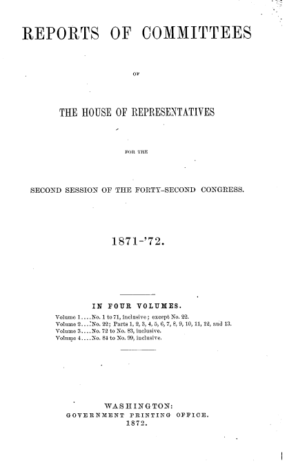 handle is hein.usccsset/usconset20425 and id is 1 raw text is: 



REPORTS OF COMMITTEES









       THE  HOUSE  OF REPRESENTATIVES




                    FOR THE




  SECOND SESSION OF THE FORTY-SECOND CONGRESS.


           1 871-'72.







       IN FOUR  VOLUMES.
Volume 1... No. 1 to 71, inclusive; except No. 22.
Volume 2. --No. 22; Parts 1, 2, 3, 4. ,  6 7, 8, 9, 10, 11, 12, and 13.
Volume 3... .No. 72 to No. 83, inclusive.
Volume 4... No. 84 to No. 99, inclusive.








          WASHINGTON:
  GOVERNMENT   PRINTING OFFICE.
              1872.


