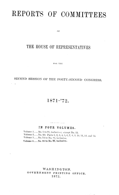 handle is hein.usccsset/usconset20426 and id is 1 raw text is: 



REPORTS OF COMMITTEES









       THE  HOUSE OF  REPRESENTATIVES




                    FO11 THE


SECOND SESSION OF THE FORTY-SECOND CONGRESS.






                187 1-'72.







            IN FOUR  VOLUMES.
    Volume 1... No.1 to 71, inelusive; except No. -2.
    Volume 2.. .No. 22; Parts 1, 2,9, 4, 5, (3.7, 8, 9. 10. 11, 12. and 13.
    Volume 3....No. 72 to No. 8:3, inclusive.
    Volume 4... .No. 84 to No. 99, inclusive..








              WAS HINGTON.
      GOVERNMENT   PRINTING OFFICE.
                  1872.


