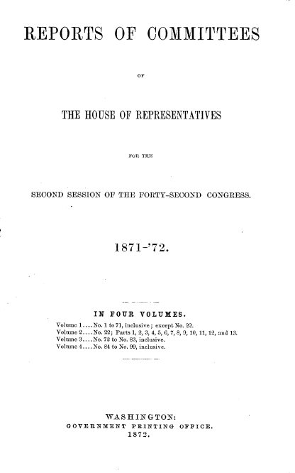 handle is hein.usccsset/usconset20427 and id is 1 raw text is: 



REPORTS OF COMMITTEES




                      OF





       THE  HOUSE OF  REPRESENTATIVES




                    FOR THE


SECOND SESSION OF THE FORTY-SECOND CONGRESS.






                1871-'72.








            IN FOUR  VOLUMES.
     Volume 1.... No. 1 to 71, inclusive; except No. 22.
     Volume 2_. .No. 22; Parts 1, 2, 3, 4, 5, 6, 7, 8, 9, 10, 11, 12, and 13.
     Volume 3....No. 72 to No. 83, inclusive.
     Volume 4....No. 84 to No. 99, inclusive.









              WASHINGTON:
       GOVERNMENT  PRINTING  OFFICE.
                   1872.


