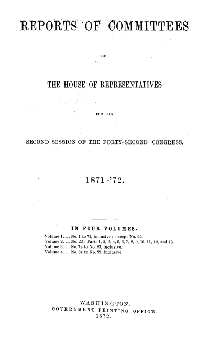 handle is hein.usccsset/usconset20428 and id is 1 raw text is: 



REPORTS 'OF COMMITTEES



                      OF




       THE  HOUSE  OF REPRESENTATIVES




                    FOR THE


SECOND SESSION OF THE FORTY-SECOND CONGRESS.






                1871-'72.







            IN FOUR  VOLUMES.
     Volume 1.... No. 1 to 71, inclusive; except No. 22.
     Volume 2.. .No. 22; Parts 1, 2, 3, 4, 5, 6, 7, 8, 9, 10, 11, 12, and 13.
     Volume 3.... No. 72 to No. 83, inclusive.
     Volume 4... .No. 84 to No. 99, inclusive.








              WASHINGTON.
       GOVERNMENT   PRINTING OFFICE.
                   1872.


