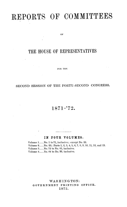 handle is hein.usccsset/usconset20429 and id is 1 raw text is: 




REPORTS OF COMMITTEES




                      OF





        THE HOUSE  OF REPRESENTATIVES




                     FOP. THE


SECOND SESSION OF THE FORTY-SECOND CONGRESS.






                1871-'72.








             IN FOUR  VOLUMES.
     Volume 1.... No. 1 to 71, inclusive; except No. 22.
     Volume 2.. .No. 22; Parts 1, 2, 3, 4, 5, 6, 7, 8, 9, 10, 11, 12, and 13.
     Volume 3.... No. 72 to No. 83, inclusive.
     Volume 4... .No. 84 to No. 99, inclusive.









               WASHINGTON:
        GOVERNMENT  PRINTING OFFICE.
                   1872.


