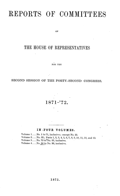 handle is hein.usccsset/usconset20430 and id is 1 raw text is: 



REPORTS OF COMMITTEES









       THE  HOUSE  OF REPRESENTATIVES




                     FOR THE


SECOND SESSION OF THE FORTY-SECOND CONGRESS.






                1871-'72.







            IN -FOUR VOLUMES.
     Volume 1.... No. 1 to 71, inclusive; except No. 22.
     Volume 2.. .No. 22; Parts 1, 2, 3, 4, 5, 6, 7, 8, 9, 10, 11, 12, and 13.
     Volume 3.... No. 72 to-No. 83, inclusive.
     Volume 4..- No. 84 to No. 99, inclusive.


1872.


