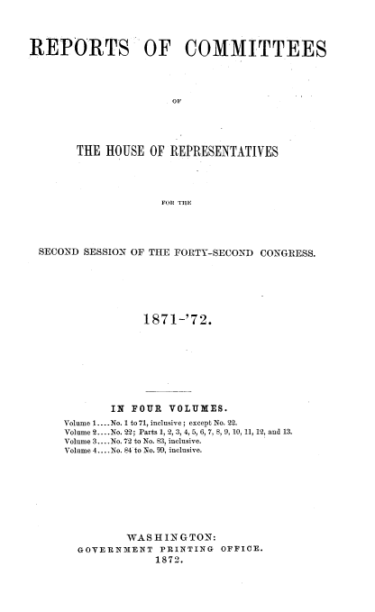 handle is hein.usccsset/usconset20431 and id is 1 raw text is: 




REPORTS OF COMMITTEES




                      OF





       THE  HOUSE OF  REPRESENTATIVES




                    FOR THE


SECOND SESSION OF THE FORTY-SECOND CONGRESS.







                1871-'72.









           IN FOUR  VOLUMES.
    Volume 1.... No. 1 to 71, inclusive; except No. 22.
    Volume 2.. .No. 22; Parts 1, 2, 3, 4, 5, 6, 7, 8, 9, 10, 11, 12, and 13.
    Volume 3.... No. 72 to No. 83, inclusive.
    Volume 4... .No. 84 to No. 99, inclusive.









             WASHINGTON:
      GOVERNMENT   PRINTING OFFICE.
                  1872.



