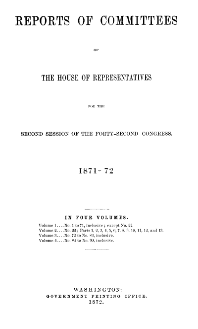 handle is hein.usccsset/usconset20432 and id is 1 raw text is: 



REPORTS OF COMMITTEES




                      OF





        THE HOUSE  OF REPRESENTATIVES




                     FO: THME


SECOND SESSION OF THE FORTY-SECON) CONGRESS.






                 1871-  72








            IN  FOUR VOLUMES.
     Volume 1.... No. 1 to 71, inclusive; except No. 22.
     Volume 2....No. 22; Parts 1, 2, 3, 4, 5, , 7. S, 9., 10, 11, I2. and 13.
     Volume 3....No. 72 to No. 53, inclusive.
     Volume 4 .... No.  4 to No. 99, inclusive.









               WA S H IN G TON:
       GOVERNMENT   PRINTING OFFICE.
                   1872.


