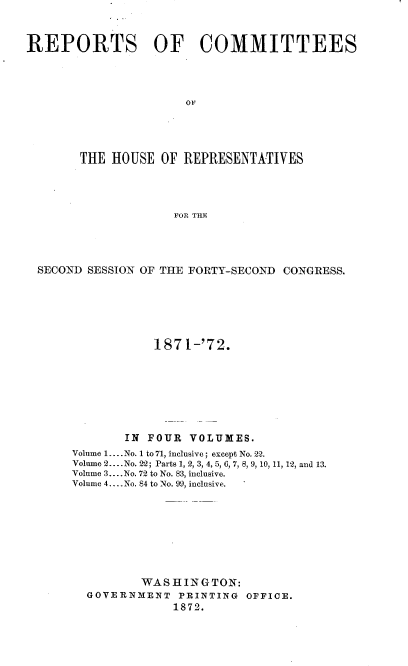 handle is hein.usccsset/usconset20435 and id is 1 raw text is: 



REPORTS OF COMMITTEES




                      OF





       THE  HOUSE  OF REPRESENTATIVES




                    FOR THE


SECOND SESSION OF THE FORTY-SECOND CONGRESS.






                187 1-'72.








            IN FOUR  VOLUMES.
     Volume 1... No. 1 to 71, inclusive; except No. 22.
     Volume 2... .No. 22; Parts 1, 2, 3, 4, 5, 6, 7, 8, 9, 10, 11, 12, and 13.
     Volume 3... .No. 72 to No. 83, inclusive.
     Volume 4.... No. 84 to No. 99, inclusive.









              WASHINGTON:
       GOVERNMENT  PRINTING  OFFICE.
                   1872.


