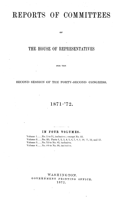 handle is hein.usccsset/usconset20437 and id is 1 raw text is: 



REPORTS OF COMMITTEES




                      OF




        THE HOUSE  OF REPRESENTATIVES




                     FOR THE


SECOND SESSION OF THE FORTY-SECOND CONGRESS.






                1871-'72.







            IN FOUR  VOLUMES.
     Volume 1....No. 1 to 71, inclusive; except No. 22.
     Volume 2.. .No. 22; Parts 1, 2, 3, 4, 5, 5 , 7, 8,9, 10, 11, 12, and 13.
     Volume 3..-No. 72 to No. 83, inclusive.
     Volume 4... No. &4 to No. 99, inchisive.








               WASHINGTON.
       GOVERNMENT   PRINTING OFFICE.
                   1872.


