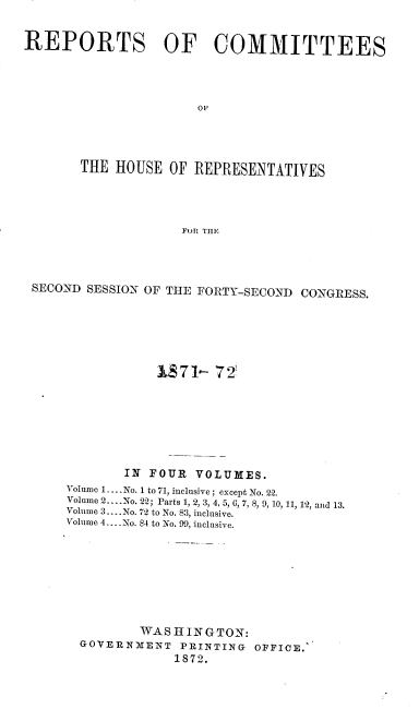 handle is hein.usccsset/usconset20438 and id is 1 raw text is: 


REPORTS OF COMMITTEES




                      OF




       THE  HOUSE OF  REPRESENTATIVES




                    FOR THE


SECOND SESSION OF THE FORTY-SECOND CONGRESS.







                1871-  72








            IN FOUR  VOLUMES.
    Volume 1.. No. 1 to 71, inclusive; except No. 22.
    Volume 2... .No. 22; Parts 1, 2, 3, 4, 5, 0, 7, 8, 9, 10, 11, 12, and 13.
    Volume 3... .No. 72 to No. 83, inclusive.
    Volume 4... No. 84 to No. 99, inclusive.









              WASHINGTON:
      GOVERNMENT   PRINTING OFFICE.
                  1872.


