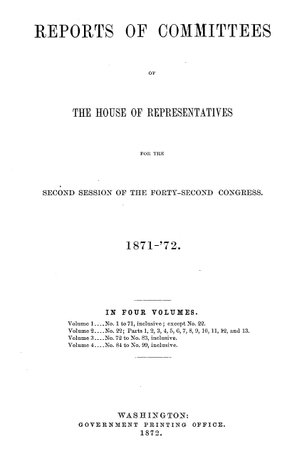 handle is hein.usccsset/usconset20439 and id is 1 raw text is: 



REPORTS OF COMMITTEES




                      OF





       THE  HOUSE  OF REPRESENTATIVES




                     FOR TILE


SECOND SESSION OF THE FORTY-SECOND CONGRESS.






                1871-'72.








            IN FOUR  VOLUMES.
     Volume 1.... No. 1 to 71, inclusive; except No. 22.
     Volume 2... .No. 22; Parts 1, 2, 3, 4, 5, 0, 7, 8, 9, 10, 11, 12, and 13.
     Volume 3.... No. 72 to No. 83, inclusive.
     Volume 4... No. 84 to No. 99, inclusive.









               WAS HI IN G TON:
       GOVERNMENT   PRINTING OFFICE.
                   1872.


