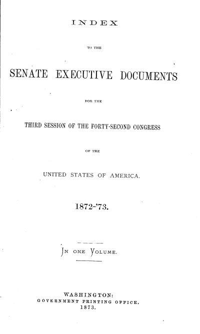 handle is hein.usccsset/usconset20440 and id is 1 raw text is: 


              INDEX



                  XUTIVHE




SENATE EXECUTIVE DOCUMENTS



                 FOP, THE


THIRD SESSION OF THE FORTY-SECOND CONGRESS



              OF THE



    UNITED STATES OF AMERICA.


         1872-'73.







     JN ONE  OLUME.






     WASHINGTON:
GOVERNMENT PRINTING OFFICE.
          1873.


