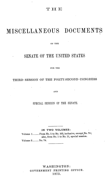 handle is hein.usccsset/usconset20441 and id is 1 raw text is: 










MISCELLANEOUS DOCUMENTS



                      OF THE




         SENATE  OF THE  UNITED  STATES



                      FOR THE



   THIRD SESSION OF THE FORTY-SECOND CONGRESS



                        AND



             SPECIAL SESSION OF THE SENATE.


          IN TWO VOLUMES:
Volume 1......From No. 1 to No. 103, inclusive, exceptkNo. 74;
          also, from No. 1 to No. 11, special session.
Volume 2......No. 74.








           WASHINGTON:
    GOVERNMENT  PRINTING OFFICE.
                1873.


