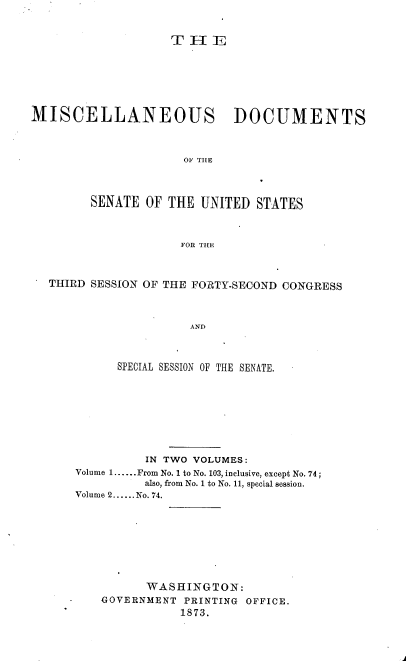 handle is hein.usccsset/usconset20442 and id is 1 raw text is: 


                    THEE







MISCELLANEOUS DOCUMENTS



                     01 THE




        SENATE  OF THE  UNITED  STATES



                     FOR THE



  THIRD SESSION OF THE FORTY-SECOND CONGRESS



                      AND



            SPECIAL SESSION OF THE SENATE.


          IN TWO VOLUMES:
Volume 1......From No. 1 to No. 103, inclusive, except No. 74;
          also, from No. 1 to No. 11, special session.
Volume 2......No. 74.


      WASHINGTON:
GOVERNMENT  PRINTING OFFICE.
           1873.


