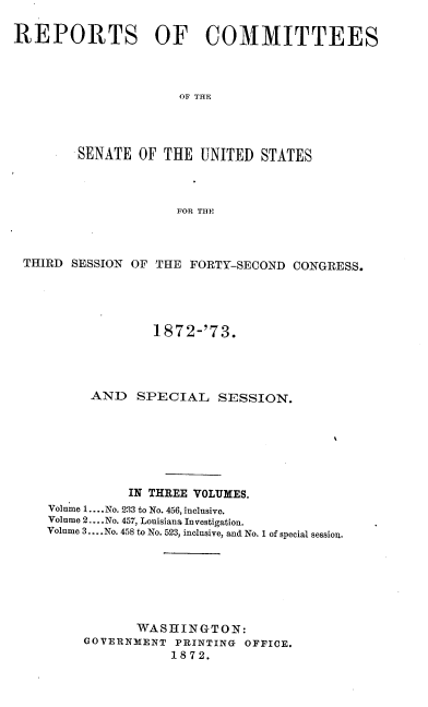 handle is hein.usccsset/usconset20443 and id is 1 raw text is: 

REPORTS OF COMMITTEES



                     OF THE




        SENATE  OF THE  UNITED  STATES



                     FOR THE


THIRD SESSION OF THE  FORTY-SECOND CONGRESS.





                 1872-'73.




         AND   SPECIAL   SESSION.







              IN THREE VOLUMES.
   Volume 1.... No. 233 to No. 456, inclusive.
   Volume 2... .No. 457, Louisiana Investigation.
   Volume 3... .No. 458 to No. 523, inclusive, and No. 1 of special session.







               WASHINGTON:
        GOVERNMENT  PRINTING OFFICE.
                   1872.


