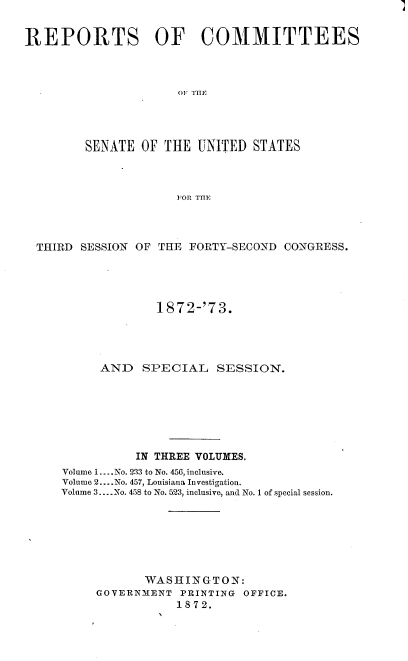 handle is hein.usccsset/usconset20444 and id is 1 raw text is: 


REPORTS OF COMMITTEES



                      OF TH1F




         SENATE  OF THE UNITED  STATES



                      FOR THE


THIRD SESSION OF THE  FORTY-SECOND CONGRESS.




                 1872-'73.




         AND   SPECIAL SESSION.







              IN THREE VOLUMES.
    Volume 1.... No. 233 to No. 456, inclusive.
    Volume 2... .No. 457, Louisiana Investigation.
    Volume 3.... No. 458 to No. 523, inclusive, and No. 1 of special session.







               WASHINGTON:
        GOVERNMENT  PRINTING OFFICE.
                    1872.


