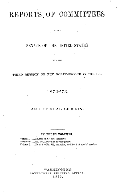 handle is hein.usccsset/usconset20445 and id is 1 raw text is: 



REPORTS. OF COMMITTEES



                      OF THE




         SENATE  OF THE  UNITED STATES



                      FOR THE


THIRD SESSION OF


THE FORTY-SECOND  CONGRESS.


             1872-'73.




     AND   SPECIAL SESSION.







           IN THREE VOLUMES.
Volume 1....No. 233 to No. 456, inclusive.
Volume 2... .No. 457, Louisiana Investigation.
Volume 3.... No. 458 to No. 523, inclusive, and No. 1 of special session.







            WASHINGTON:
     GOVERNMENT  PRINTING OFFICE.
                1872.


