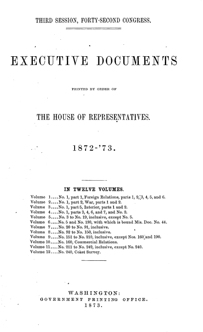 handle is hein.usccsset/usconset20446 and id is 1 raw text is: 



        THIRD  SESSION, FORTY-SECOND  CONGRESS.









EXECUTIVE DOCUMENTS





                     PRINTED DY ORDER OF






         THE  HOUSE OF REPRESENTATIVES.






                     1872-'73.








                  IN TWELVE   VOLUMES.
       Volume 1.... No. 1, part 1, Foreign Relations, parts 1, 2,'3, 4, 5, and 6.
       Volume 2....No. 1, part 2, War, parts 1 and 2.
       Volume 3.... No. 1, part 5, Interior, parts 1 and 2.
       Volume 4....No. 1, parts 3, 4, 6, and 7, and No. 2.
       Volume 5... .No. 3 to No. 19, inclusive, except No. 5.
       Volume 6....No. 5 and No. 190, with which is bound Mis. Doc. No. 44.
       Volume 7 ....No. 20 to No. 91, inclusive.
       Volume 8.... No. 92 to No. 150, inclusive.
       Volume 9... .No. 151 to No. 210, inclusive, except Nos. 160-and 190.
       Volume 10... .No. 160, Commercial Relations.
       Volume 11.... No. 211 to No. 242, inclusive, except No. 240.
       Volume 12... .No. 240, Coast Survey.








                   WASHINGTON:
          GOVERNMENT PRINTING OFFICE.
                         1873.


