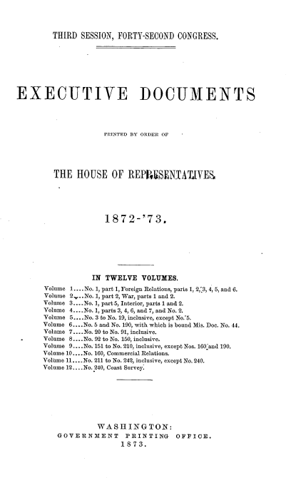 handle is hein.usccsset/usconset20447 and id is 1 raw text is: 




THIRD  SESSION, FORTY-SECOND CONGRESS.


EXECUTIVE DOCUMENTS





                    PRINTED BY ORDER OF






         THE  HOUSE   OF  REPRSEATLYES






                     1872-'73.








                  IN TWELVE  VOLUMES.
      Volume 1.... No. 1, part 1, Foreign Relations, parts 1, 2,'3, 4, 5, and 6.
      Volume 2 ..No. 1, part 2, War, parts 1 and 2.
      Volume 3.... No. 1, part 5, Interior, parts 1 and 2.
      Volume 4... .No. 1, parts 3, 4, 6, and 7, and No. 2.
      Volume 5.... No. 3 to No. 19, inclusive, except No.'5.
      Volume 6... .No. 5 and No. 190, with which is bound Mis. Doe. No. 44.
      Volume 7.... No. 20 to No. 91, inclusive.
      Volume 8 .... No. 92 to No. 150, inclusive.
      Volume 9... .No. 151 to No. 210, inclusive, except Nos. 160.and 190.
      Volume 10... .No. 160, Commercial Relations.
      Volume 11... .No. 211 to No. 242, inclusive, except No. 240.
      Volume 12... .No. 240, Coast Survey.








                   WASHINGTON:
          GOVERNMENT PRINTING OFFICE.
                        1873.



