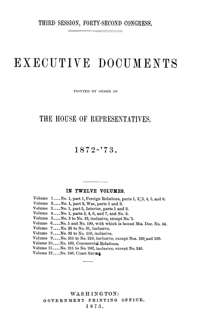 handle is hein.usccsset/usconset20448 and id is 1 raw text is: 



THIRD  SESSION, FORTY-SECOND  CONGRESS.


EXECUTIVE DOCUMENTS





                     PRINTED BY ORDER OF






         THE  HOUSE OF REPRESENTATIVES.






                     1872-'73.








                  IN TWELVE   VOLUMES.
       Volume 1. ...No. 1, part 1, Foreign Relations, parts 1, 2,'3, 4, 5, and 6.
       Volume 2... .No. 1, part 2, War, parts 1 and 2.
       Volume 3.... No. 1, part 5, Interior, parts 1 and 2.
       Volume 4... .No. 1, parts 3, 4, 6, and 7, and No. 2.
       Volume 5.... No. 3 to No. 19, inclusive, except No.'5.
       Volume 6....No. 5 and No. 190, with which is bound Mis. Doe. No. 44.
       Volume 7.. .No. 20 to No. 91, inclusive.
       Volume 8... .No. 92 to No. 150, inclusive.
       Volume 9.... No. 151 to No. 210, inclusive, except Nos. 160 and 190.
       Volume 10... .No. 160, Commerciaj Relations.
       Volume 11.... No. 211 to No. 242, inclusive, except No. 240.
       Volume 12... .No. 240, Coast Surneg








                   WASHINGTON:
          GOVERNMENT PRINTING OFFICE.
                         1873.


