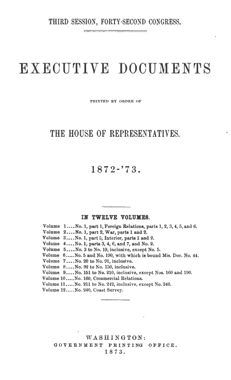 handle is hein.usccsset/usconset20450 and id is 1 raw text is: 


  THIRD  SESSION, FORTY-SECOND  CONGRESS.








  CUTICUM NTS




              PRINTED BY ORDER OF






  THE   HOUSE   OF  REPRESENTATIVES.






               1872-'73.








            II TWELE VOLUXEB.
Volume 1.... No. 1, part 1, Foreign Relations, parts 1, 2, 3, 4, 5, and 6.
Volume 2... No. 1, part 2, War, parts 1 and 2.
Volume 3... No. 1, part 5, Interior, parts 1 and 2.
Volume 4....No. 1, parts 3, 4, 6, and 7, and No. 2.
Volume 5 ....No. 3 to No. 19, inclusive, except No. 5.
Volume 6.... No. 5 and No. 190, with which is bound Mis. Doc. No. 44.
Volume 7.... No. 20 to No. 91, inclusive.
Volume 8.. .No. 92 to No. 150, inclusive.
Volume 9... No. 151 to No. 210, inclusive, except Nos. 160 and 190.
Volume 10 ....No. 160, Commercial Relations.
Volume 11....No. 211 to No. 24*2, inclusive, except No.240.
Volume 12.... No. 240, Coast Survey.








             WASHINGTON:
    GOVERNMENT PRINTING OFFICE.
                   1873.


