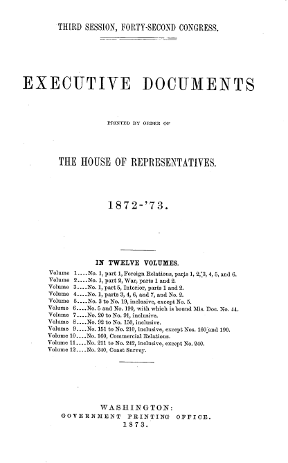 handle is hein.usccsset/usconset20451 and id is 1 raw text is: 


THIRD  SESSION, FORTY-SECOND CONGRESS.


EXECUTIVE DOCUMENTS





                     PRINTED BY ORDER OF






         THE  HOUSE   OF  REPRESENTATIVES.






                     1872-'73.








                  IN TWELVE  VOLUMES.
      Volume 1 ....No. 1, part 1, Foreign Relations, parjs 1, 2,'3, 4, 5, and 6.
      Volume 2....No. 1, part 2, War, parts 1 and 2.
      Volume 3 ....No. 1, part 5, Interior, parts 1 and 2.
      Volume 4 ....No. 1, parts 3, 4, 6, and 7, and No. 2.
      Volume 5....No. 3 to No. 19, inclusive, except No. 5.
      Volume 6....No. 5 and No. 190, with which is bound Mis. Doc. No. 44.
      Volume 7.... No. 20 to No. 91, inclusive.
      Volume 8... .No. 92 to No. 150, inclusive.
      Volume 9... .No. 151 to No. 210, inclusive, except Nos. 160 and 190.
      Volume 10....No. 160, Commercial Relations.
      Volume 11.... No. 211 to No. 242, inclusive, except No. 240.
      Volume 12... .No. 240, Coast Survey.









                   WASHINGTON:
         GOVERNMENT PRINTING OFFICE.
                        1873.


