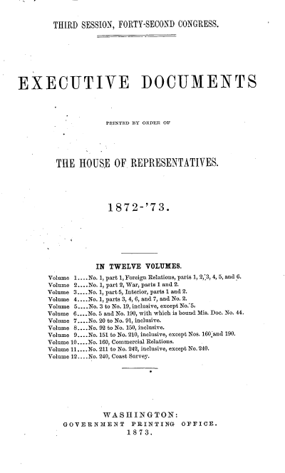 handle is hein.usccsset/usconset20452 and id is 1 raw text is: 


THIRD  SESSION, FORTY-SECOND  CONGRESS.


EXECUTIVE DOCUMENTS




                     PRINTED BY ORDER OF






         THE  HOUSE OF REPRESENTATIVES.






                     1872-'73.








                  IN  TWELVE  VOLUMES.
       Volume 1.... No. 1, part 1, Foreign Relations, parts 1, 2,'3, 4, 5, and 6.
       Volume 2 ....No. 1, part 2, War, parts 1 and 2.
       Volume 3... .No. 1, part 5, Interior, parts 1 and 2.
       Volume 4 ....No. 1, parts 3, 4, 6, and 7, and No. 2.
       Volume 5... .No. 3 to No. 19, inclusive, except No.'5,
       Volume 6... .No. 5 and No. 190, with which is bound Mis. Doc. No. 44.
       Volume 7....No. 20 to No. 91, inclusive.
       Volume 8.... No. 92 to No. 150, inclusive.
       Volume 9... .No. 151 to No. 210, inclusive, except Nos. 160 and 190.
       Volume 10... .No. 160, Commercial Relations.
       Volume 11.... No. 211 to No. 242, inclusive, except No. 240.
       Volume 12.. .No. 240, Coast Survey.








                    WASHINGTON:
           GOVERNMENT PRINTING OFFICE.
                          1873.


