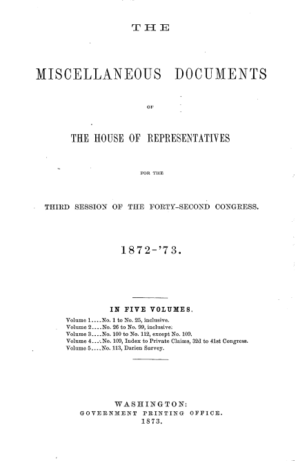 handle is hein.usccsset/usconset20456 and id is 1 raw text is: 


                    THIE






MISCELLANEOUS DOCUMENTS



                       OF




       THE  HOUSE  OF  REPRESENTATIVES



                      FOR THE


THIRD SESSION OF THE  FORTY-SECOND CONGRESS.





                1872-'73.







              IN FIVE VOLUMES.
    Volume 1.... No. 1 to No. 25, inclusive.
    Volume 2 .... No. 26 to No. 99, inclusive.
    Volume 3.... No. 100 to No. 112, except No. 109.
    Volume 4....No. 109, Index to Private Claims, 32d to 41st Congress.
    Volume 5... .No. 113, Darien Survey.







              WASHINGTON:
       GOVERNMENT   PRINTING  OFFICE.
                    1873.


