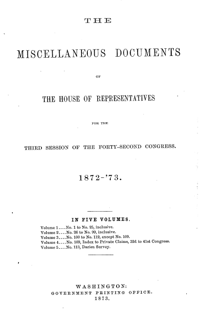 handle is hein.usccsset/usconset20457 and id is 1 raw text is: 


                    THE






MISCELLANEOUS                DOCUMENTS



                       OFr




       THE  HOUSE   OF REPIRESENTATIVES



                      FOR TILE


THIRD SESSION OF THE  FORTY-SECOND CONGRESS.





                1872-'73.







              IN FIVE VOLUMES.
     Volume 1.... No. 1 to No. 25, inclusive.
     Volume 2... .No. 26 to No. 99, inclusive.
     Volume 3... .No. 100 to No. 112, except No. 109.
     Volume 4.... No. 109, Index to Private Claims, 32d to 41st Congress.
     Volume 5... .No. 113, Darien Survey.







               WASHINGTON:
        GOVERNMENT   PRINTING  OFFICE.
                     1873.


