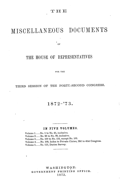 handle is hein.usccsset/usconset20458 and id is 1 raw text is: 


                   THE





MISCELLANEOUS DOCUMENTS







       THE  HOUSE  OF  REPRESENTATIVES



                      FOR THE


THIRD SESSION OF THE FORTY-SECOND  CONGRESS.




                1872-'73.






              IN FIVE VOLUMES.
     Volume 1.... No. 1 to No. 25, inclusive.
     Volume 2.. No. 26 to No. 99, inclusive.
     Volume 3... .No. 100 to No. 112, except No. 109.
     Volume 4... .No. 109, Index to Private Claims, 32d to 41st Congress.
     Volume 5.. .No. 113, Darien Survey.






               WASHINGTON:
        GOVERNMENT   PRINTING OFFICE.
                    1873.


