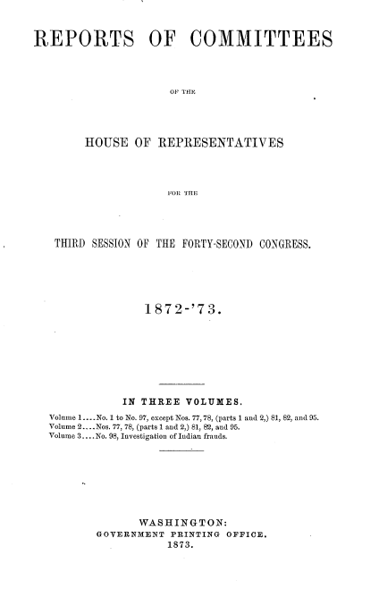 handle is hein.usccsset/usconset20461 and id is 1 raw text is: 


REPORTS OF COMMITTEES




                     OF THE




        HOUSE   OF REPRESENTATIVES




                     FOR THE


THIRD  SESSION OF THE FORTY-SECOND CONGRESS.






               1872-'73.








            IN THREE VOLUMES.
Volume 1.... No. 1 to No. 97, except Nos. 77,78, (parts 1 and 2,) 81, 82, and 95.
Volume 2.... Nos. 77, 78, (parts 1 and 2,) 81, 82, and 95.
Volume 3.... No. 98, Investigation of Indian frauds.








              WASHINGTON:
       GOVERNMENT  PRINTING OFFICE.
                   1873.


