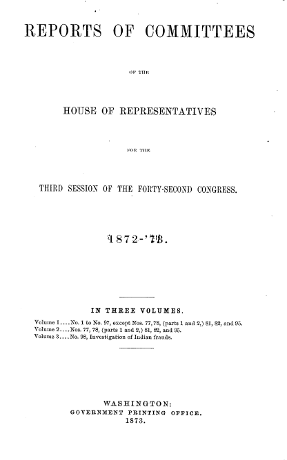 handle is hein.usccsset/usconset20462 and id is 1 raw text is: 


REPORTS OF COMMITTEES




                     OF THlE




        HOUSE   OF REPRESENTATIVES




                     FOR THE


THIRD  SESSION OF THE FORTY-SECOND CONGRESS.






               872-'       .








            IN THREE  VOLUMES.
Volume 1.. No. I to No. 97, except Nos. 77,78, (parts 1 and 2,) 81, 82, and 95.
Volume 2... .Nos. 77, 78, (parts 1 and 2,) 81, 82, and 95.
Volume 3....No. 98, Investigation of Indian frauds.








              WASHINGTON:
       GOVERNMENT  PRINTING OFFICE.
                   1873.


