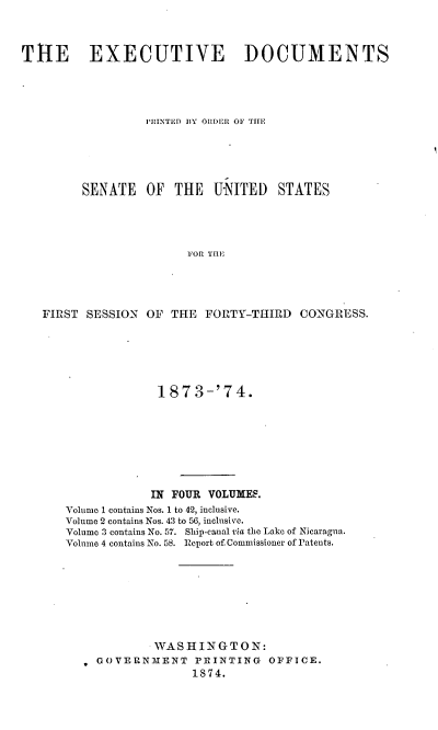handle is hein.usccsset/usconset20463 and id is 1 raw text is: 



THE EXECUTIVE DOCUMENTS





                  PRINTED BY ORDER OF THE





         SENATE   OF  THE  UNITED   STATES




                        FOR THE





   FIRST SESSION  OF THE  FORTY-THIRD  CONGRESS.


             187  3-'74.








             IN FOUR VOLUMES.
Volume I contains Nos. 1 to 42, inclusive.
Volume 2 contains Nos. 43 to 56, inclusive.
Volume 3 contains No. 57. Ship-canal via the Lake of Nicaragna.
Volmne 4 contains No. 58. Report of Commissioner of Patents.








             WASHINGTON:
    OOVERNMENT    PRINTING   OFFICE.
                  1874.


